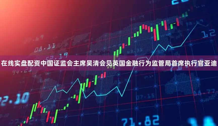 在线实盘配资中国证监会主席吴清会见英国金融行为监管局首席执行官亚迪