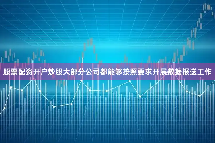 股票配资开户炒股大部分公司都能够按照要求开展数据报送工作