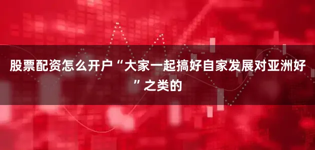股票配资怎么开户“大家一起搞好自家发展对亚洲好”之类的