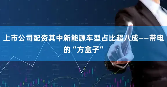 上市公司配资其中新能源车型占比超八成——带电的“方盒子”