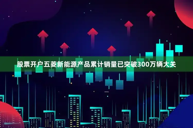 股票开户五菱新能源产品累计销量已突破300万辆大关